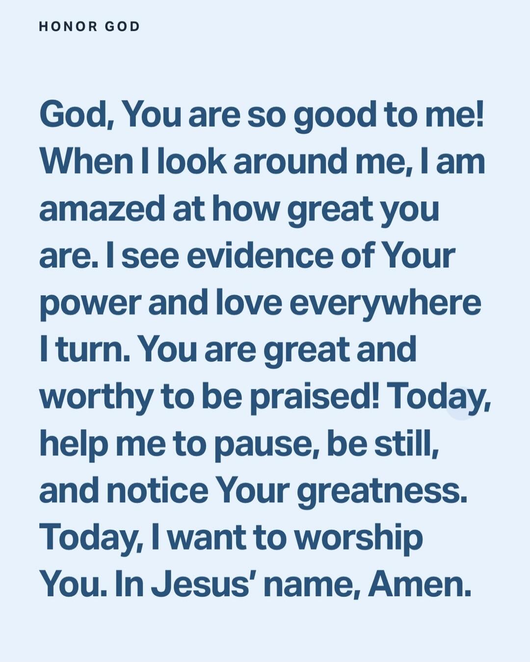 God, You are so good to me! When I look around me, I am amazed at how great you are. I see evidence of Your power and love everywhere I turn. You are great and worthy to be praised! Today, help me to pause, be still, and notice Your greatness. Today, I want to worship You. In Jesus' name, Amen.