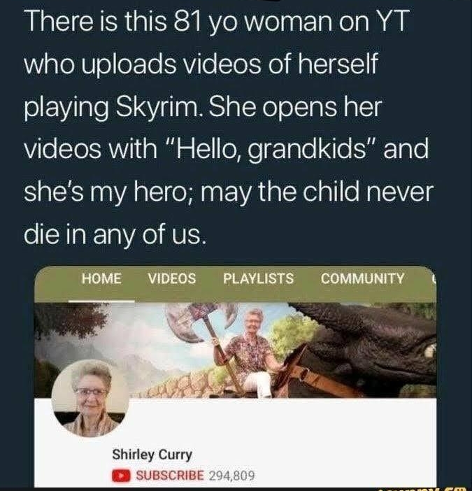 There is this 81 yo womanon YT WiglelVlele Te AViloToIHe M allgSTl playing Skyrim She opens her ViloSToSRWVIiia W Y oMo rTalo o SETalo shes my hero may the child never folHak1a A HUIH HOME VIDEOS PLAYLISTS COMMUNITY Shirley Curry ED SUBSCRIBE 294809