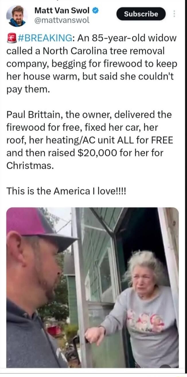 #BREAKING: An 85-year-old widow called a North Carolina tree removal company, begging for firewood to keep her house warm, but said she couldn't pay them.

Paul Brittain, the owner, delivered the firewood for free, fixed her car, her roof, her heating/AC unit ALL for FREE and then raised $20,000 for her for Christmas.

This is the America I love!!!