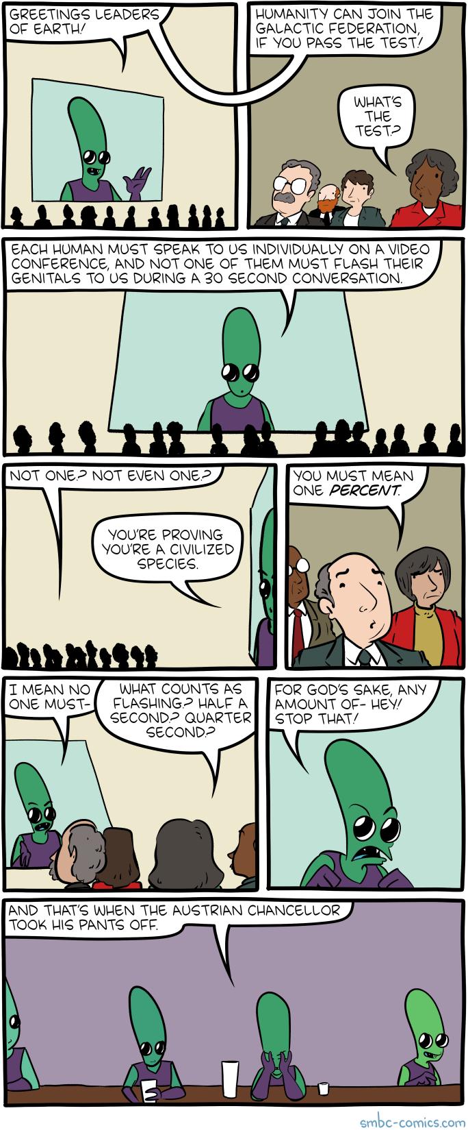 GREETINGS LEADERS HUMANITY CAN JOIN THE QOF EARTH GALACTIC FEDERATION F YOU PASS THE TEST EACH HUMAN MUST SPEAK TO US INDIVIDUALLY ON A VIDEQ CONFERENCE AND NOT ONE OF THEM MUST FLASH THEIR GENITALS TO US DURING A 30 SECOND CONVERSATION YOU MUST MEAN ONE PERCENT YOURE PROVING YOURE A CIVILIZED SPECIES T MEAN NO WHAT COUNTS AS FOR GODS SAKE ANY ONE MUST FLASHING HALE A AMOUNT OF HEY SECOND2 QUARTER