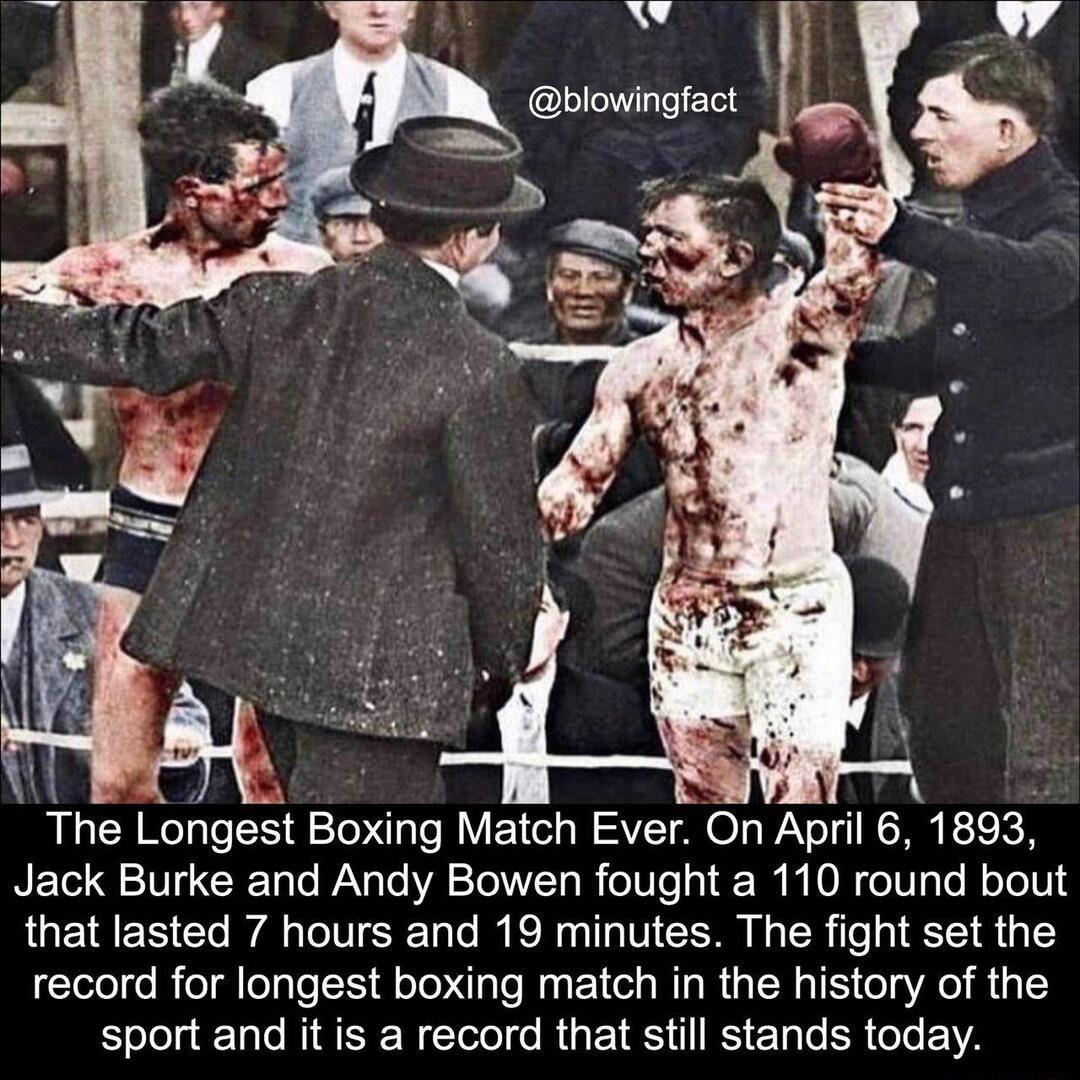 N i e7 J v ngfact The Longest Te qle Match Ever On AprI 0 1893 Jack Burke and Andy Bowen fought a 110 round bout that lasted 7 hours and 19 minutes The fight set the record for longest boxing match in the history of the SJelelaTale M E WTool fo Rig b 1S I o Lo SR oo Y