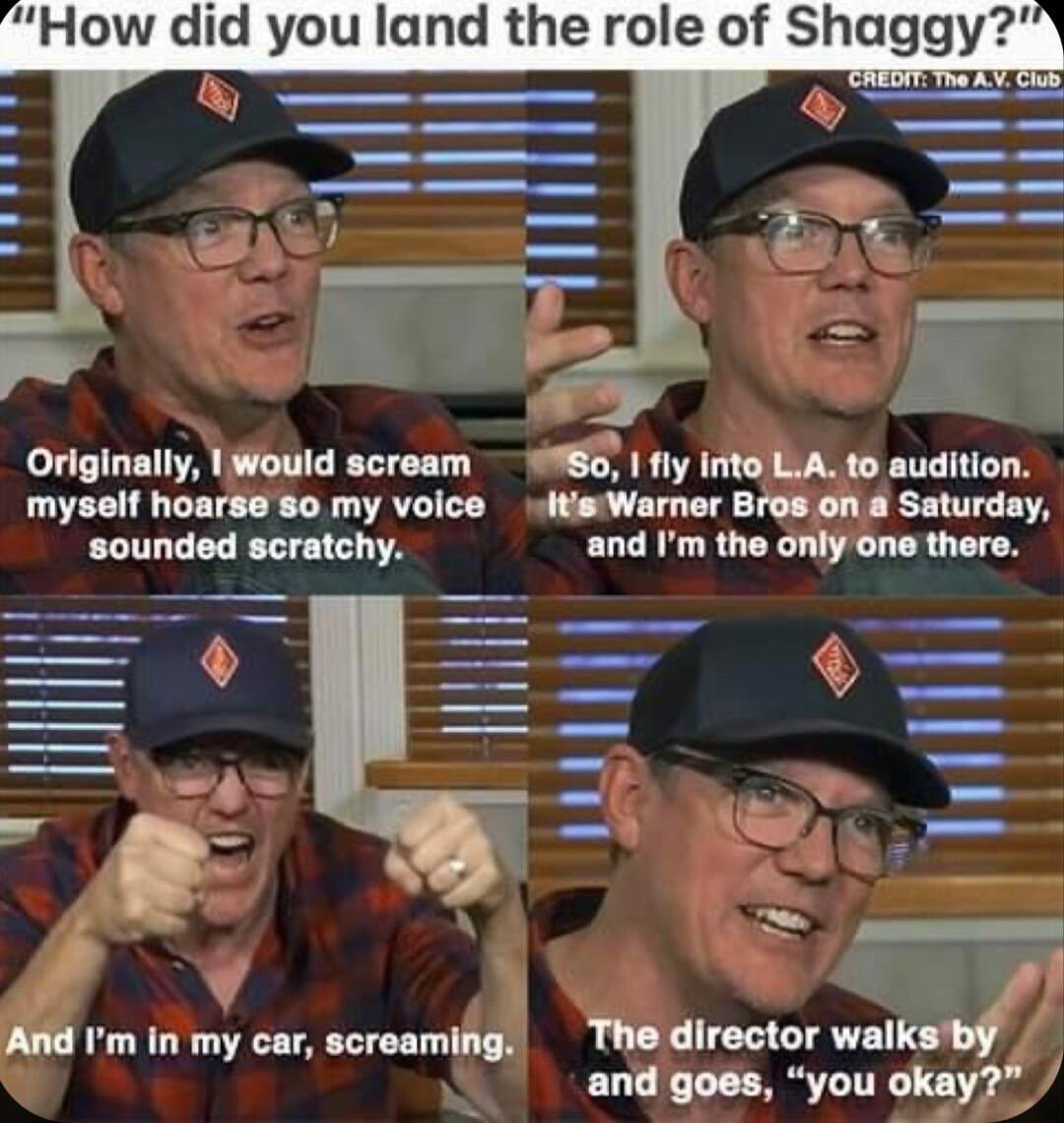 How did you land the role of Shaggy Originally Would scream 90 iy into LiA to audition myself hoarse 80 my voice itisWarner Bros on a Saturday sounded scratchy and Im the only one there S V e 4 And m in my car screaming Thedirector walks by and goes you okay