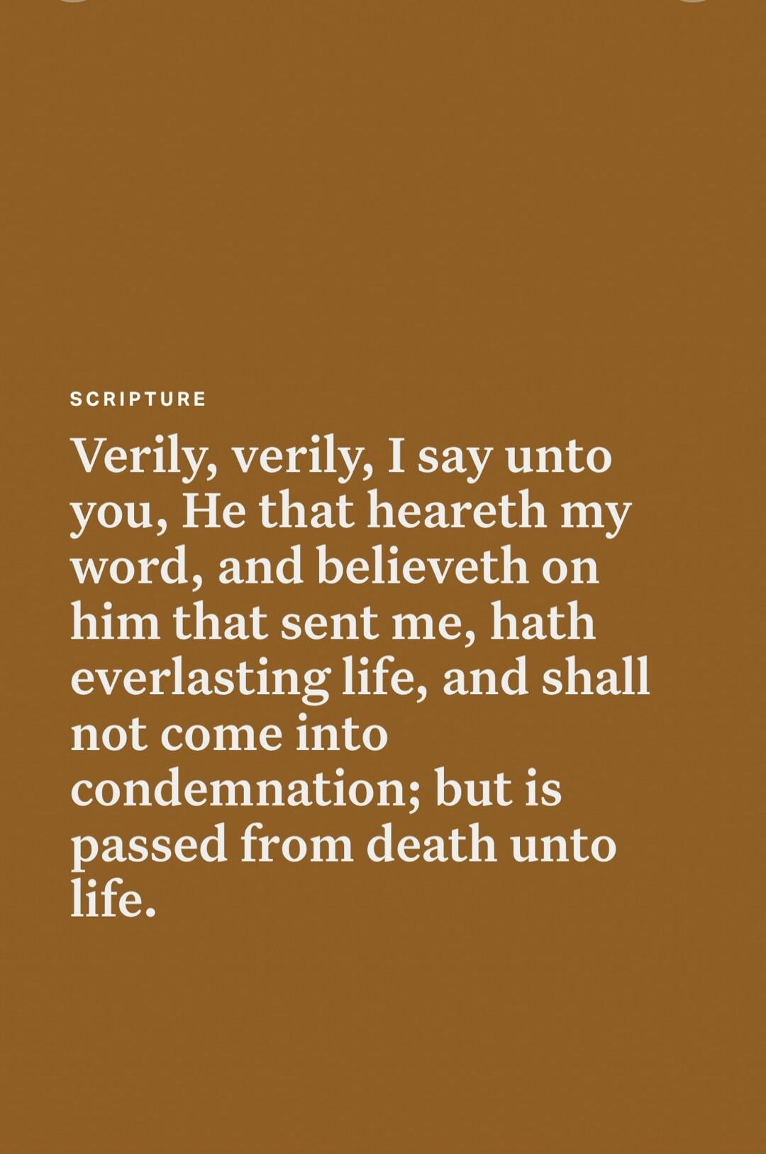 SCRIPTURE Verily, verily, I say unto you, He that heareth my word, and believeth on him that sent me, hath everlasting life, and shall not come into condemnation; but is passed from death unto life.