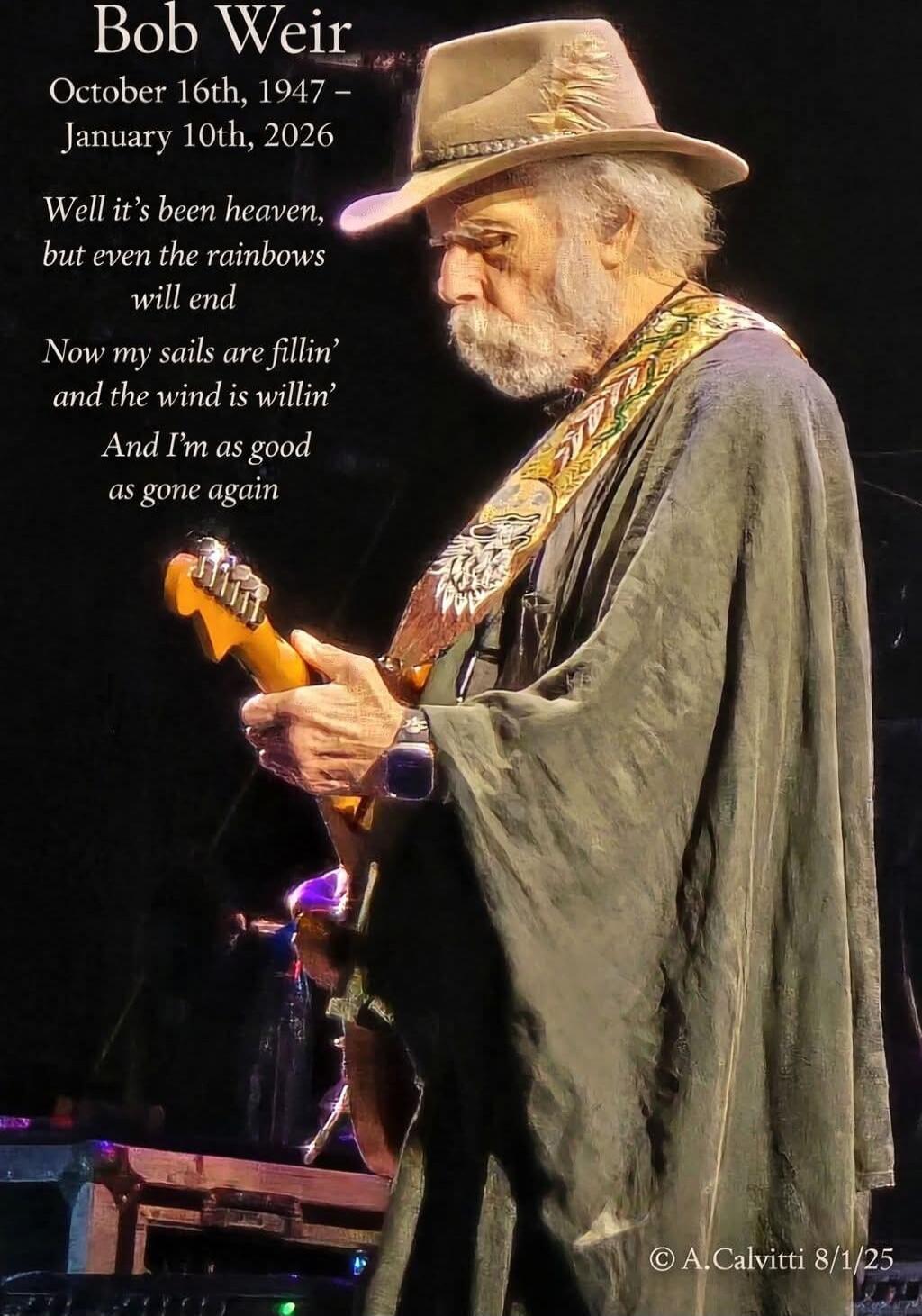 Bob Weir
October 16th, 1947 – January 10th, 2026
Well it's been heaven,
but even the rainbows
will end
Now my sails are fillin'
and the wind is willin'
And I'm as good
as gone again

© A. Calvitti 8/1/25