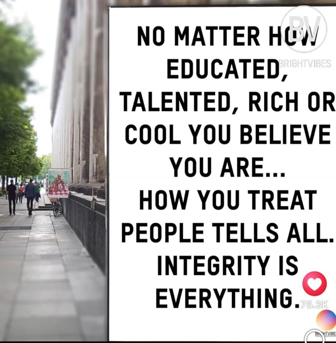 NO MATTER HOW EDUCATED, TALENTED, RICH OR COOL YOU BELIEVE YOU ARE... HOW YOU TREAT PEOPLE TELLS ALL. INTEGRITY IS EVERYTHING.