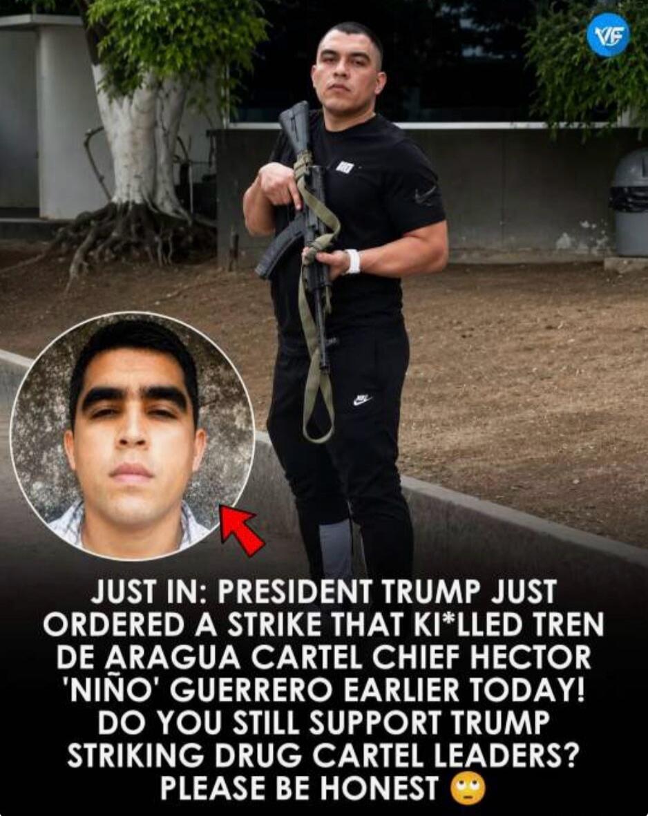 JUST IN: PRESIDENT TRUMP JUST ORDERED A STRIKE THAT KILLED TREN DE ARAGUA CARTEL CHIEF HECTOR 'NIÑO' GUERRERO EARLIER TODAY! DO YOU STILL SUPPORT TRUMP STRIKING DRUG CARTEL LEADERS? PLEASE BE HONEST 😬