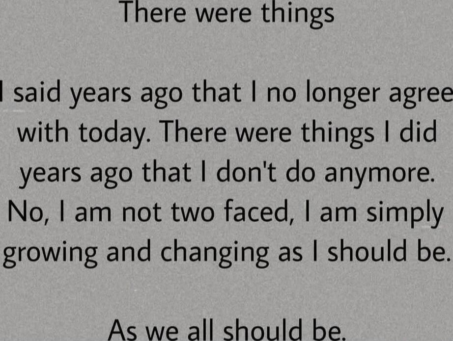 There were things I said years ago that I no longer agree with today. There were things I did years ago that I don't do anymore. No, I am not two faced, I am simply growing and changing as I should be. As we all should be.