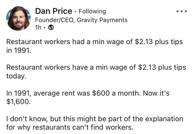 Dan Price Following s FounderCEO Gravity Payments 1h Restaurant workers had a min wage of 213 plus tips in 1991 Restaurant workers have a min wage of 213 plus tips today In 1991 average rent was 600 a month Now its 1600 I dont know but this might be part of the explanation for why restaurants cant find workers