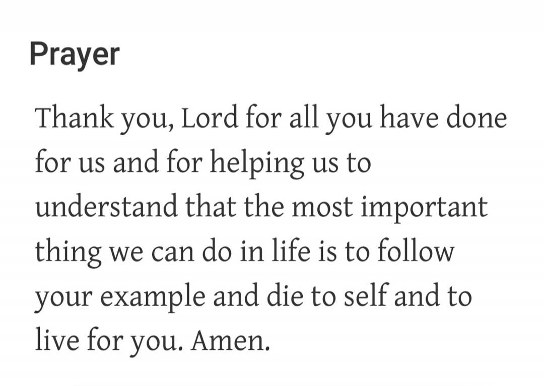 Prayer Thank you, Lord for all you have done for us and for helping us to understand that the most important thing we can do in life is to follow your example and die to self and to live for you. Amen.