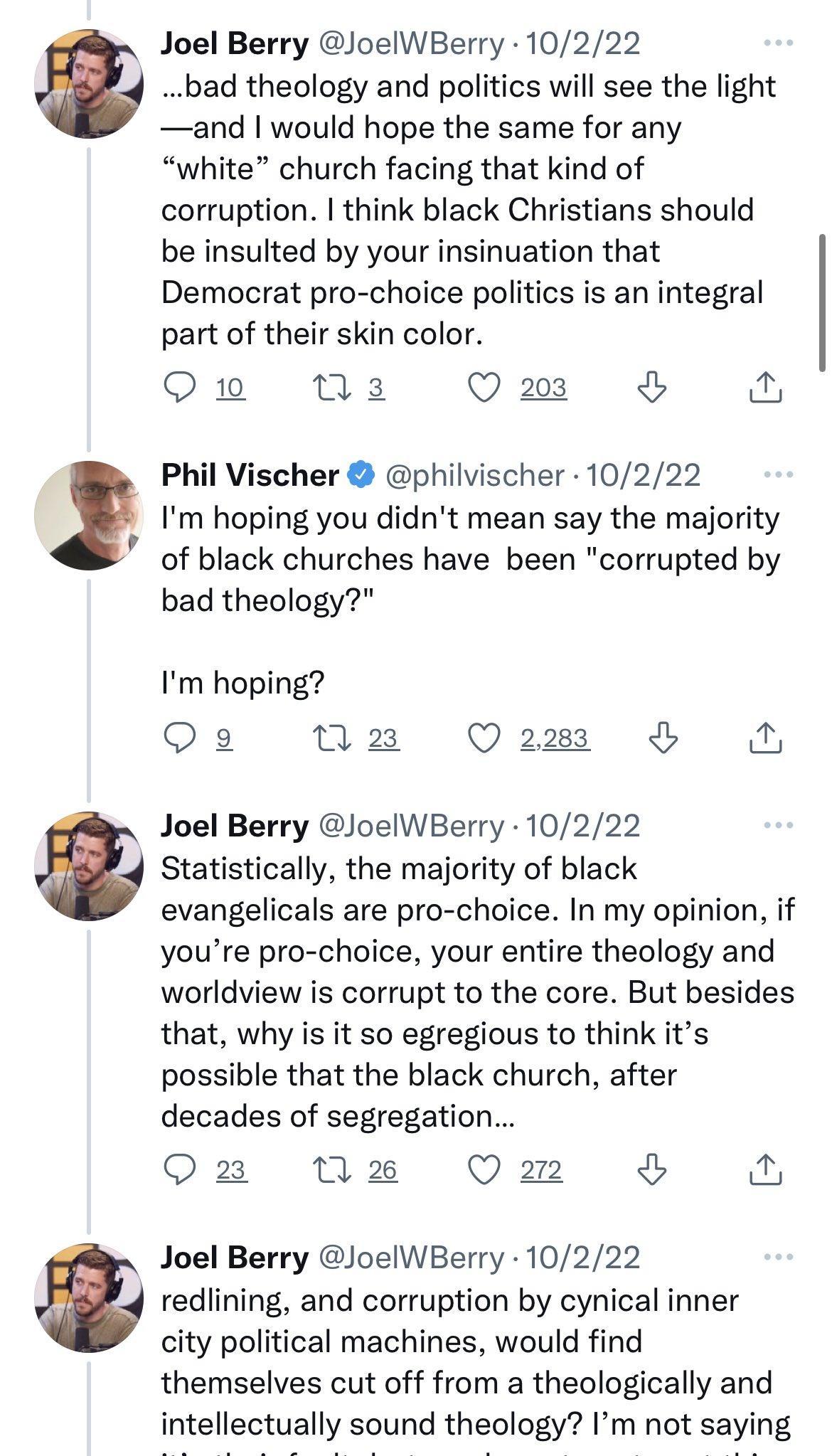 2 b 3 Joel Berry JoelWBerry 10222 _bad theology and politics will see the light and would hope the same for any white church facing that kind of corruption think black Christians should be insulted by your insinuation that Democrat pro choice politics is an integral part of their skin color Qu M3 Qa3 Phil Vischer philvischer 10222 Im hoping you didnt mean say the majority of black churches have be