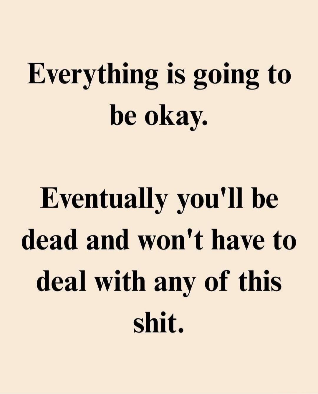 Everything is going to be okay. Eventually you'll be dead and won't have to deal with any of this shit.