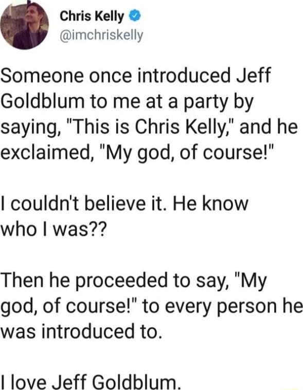 Chris Kelly imchriskelly Someone once introduced Jeff Goldblum to me at a party by saying This is Chris Kelly and he exclaimed My god of course couldnt believe it He know who was Then he proceeded to say My god of course to every person he was introduced to love Jeff Goldblum