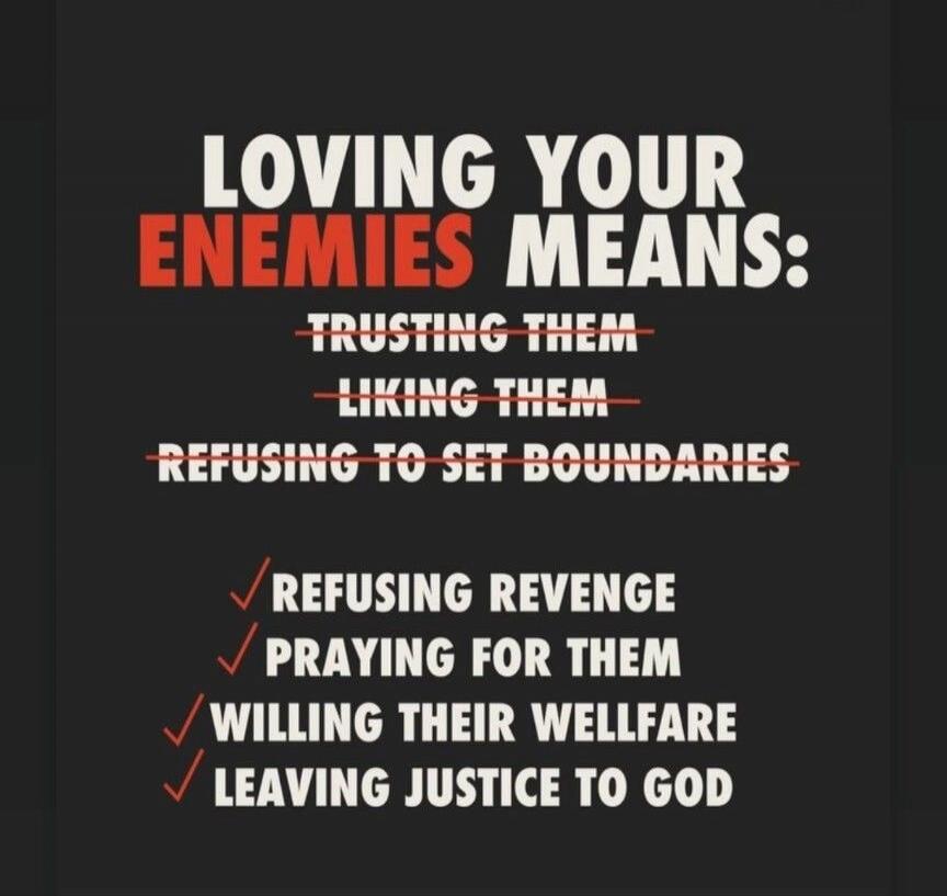 LOVING YOUR ENEMIES MEANS: TRUSTING THEM LIKING THEM REFUSING TO SET BOUNDARIES REFUSING REVENGE PRAYING FOR THEM WILLING THEIR WELLFARE LEAVING JUSTICE TO GOD