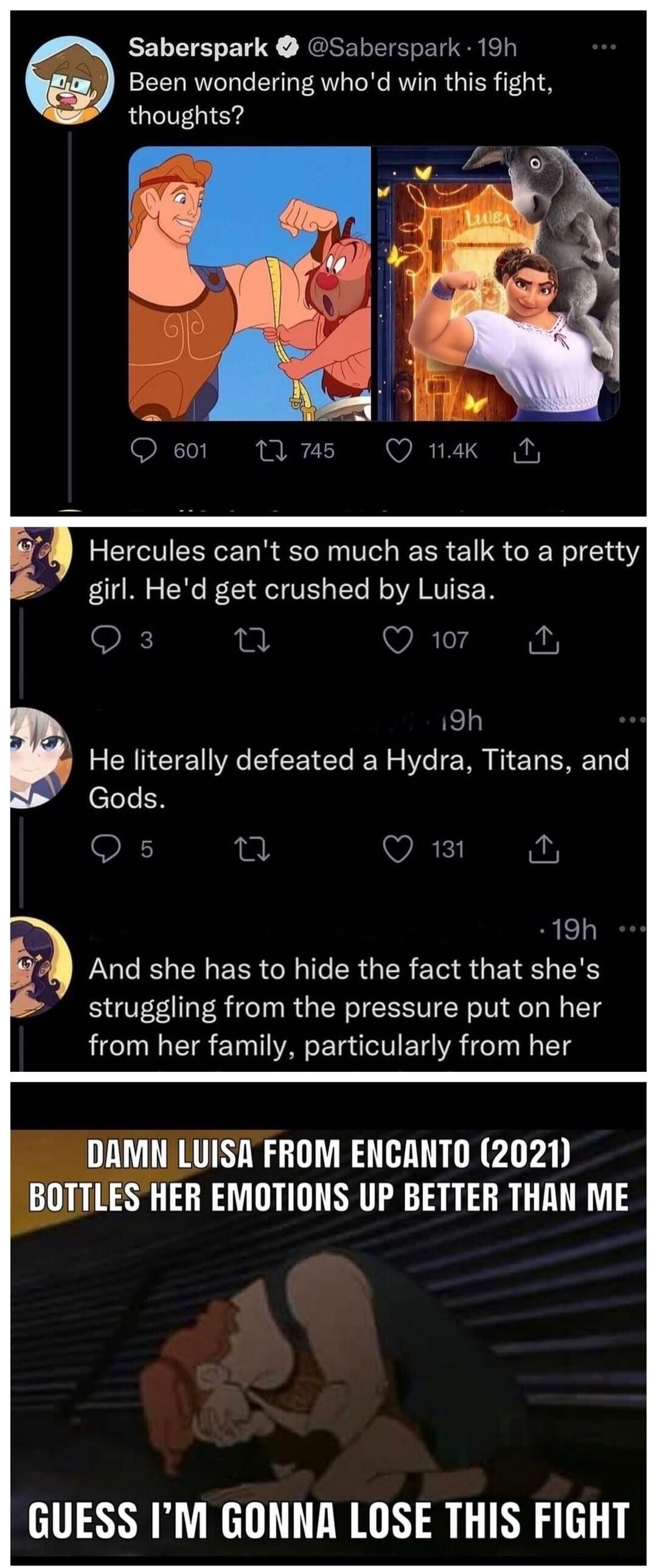 Saberspark Saberspark 19h Been wondering whod win this fight thoughts Hercules cant so much as talk to a pretty girl Hed get crushed by Luisa OIET Q 107 19h He literally defeated a Hydra Titans and Gods Os 19h LUCEL LN ERR G ERGER IV S GEIE L struggling from the pressure put on her from her family particularly from her DAMN LUISA FROM ENCANTO 2021 BOTTLES HER EMOTIONS UP BETTER THAN ME GUESS IM GO
