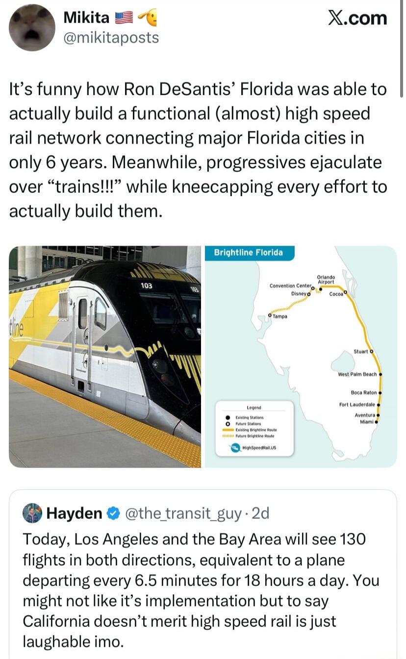 It’s funny how Ron DeSantis’ Florida was able to actually build a functional (almost) high speed rail network connecting major Florida cities in only 6 years. Meanwhile, progressives ejaculate over “trains!!!” while knee‑capping every effort to actually build them.

Hayden @the transit guy: Today, Los Angeles and the Bay Area will see 130 flights i