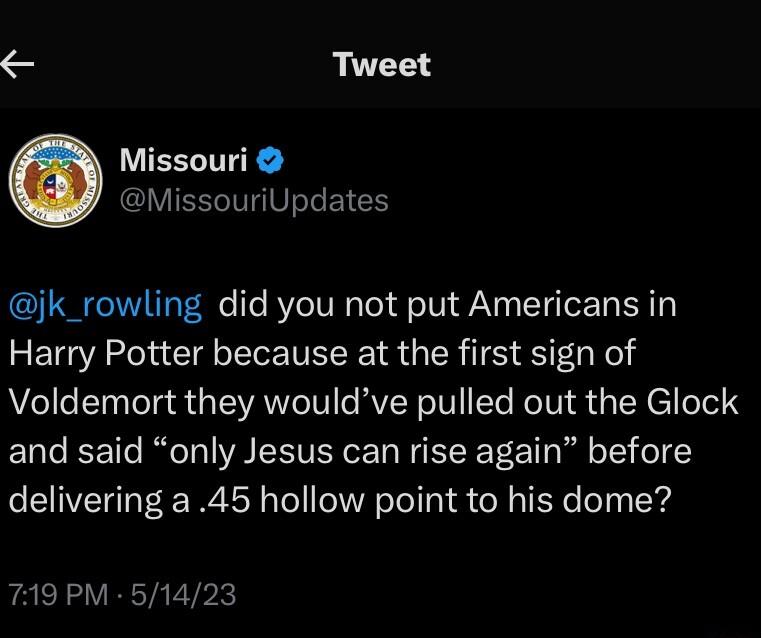 Tweet LUEELTE MissouriUpdates jk_rowling did you not put Americans in ETGACl Gl VLIS GRS Vel Voldemort they wouldve pulled out the Glock and said only Jesus can rise again before delivering a 45 hollow point to his dome 719 PM 51423