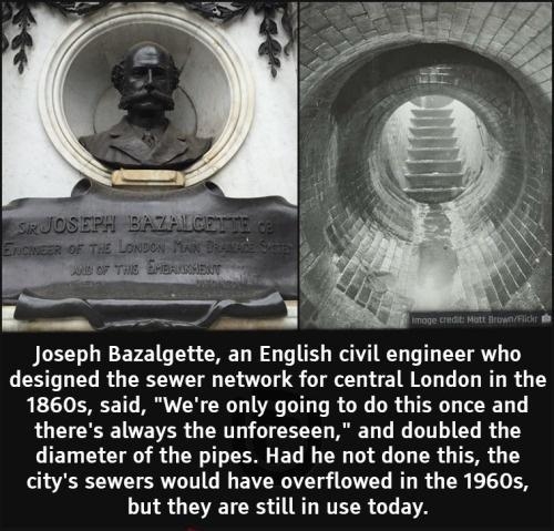 Joseph Bazalgette an English civil engineer who designed the sewer network for central London in the 1860s said Were only going to do this once and theres always the unforeseen and doubled the diameter of the pipes Had he not done this the citys sewers would have overflowed in the 1960s but they are still in use today