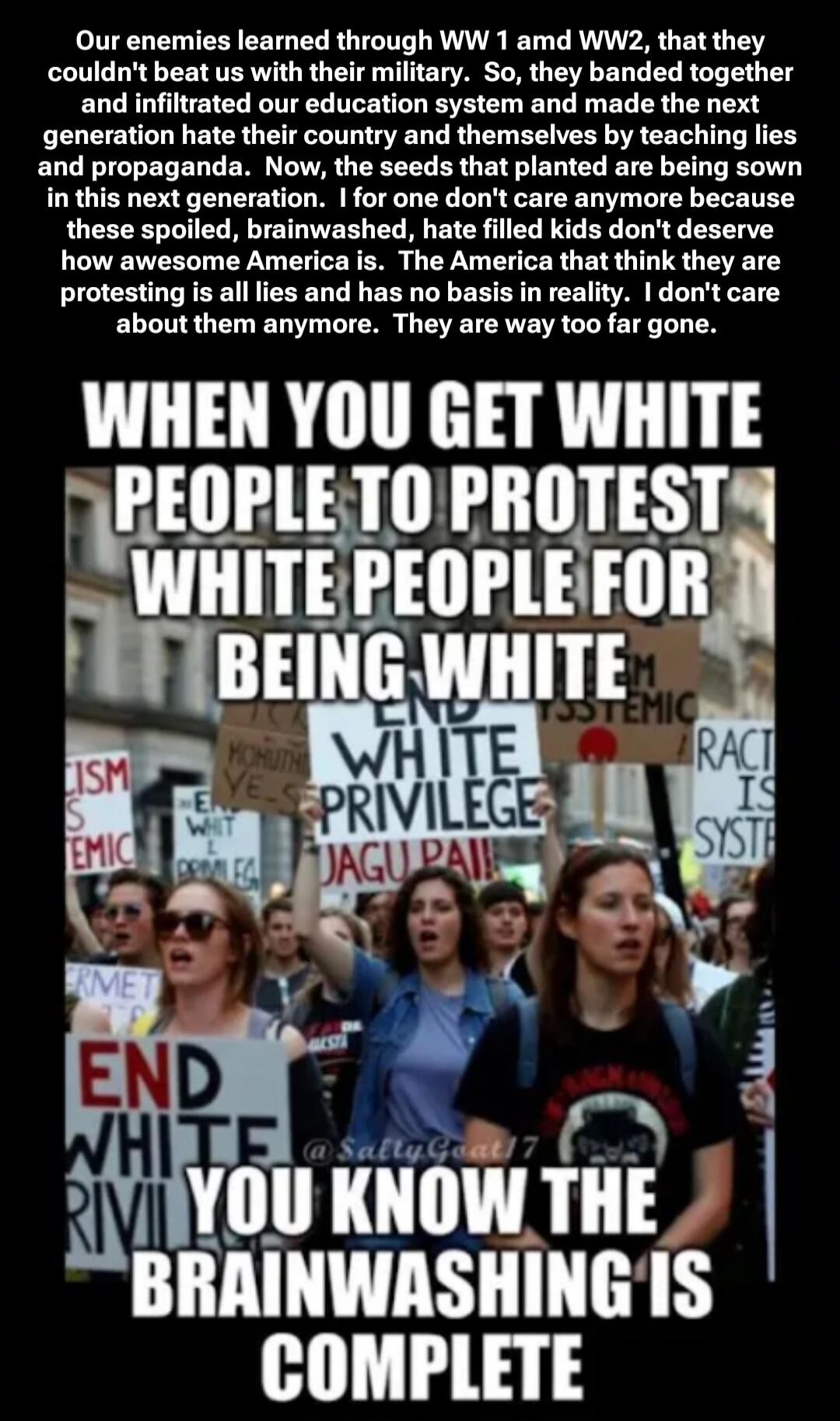 Our enemies learned through WW1 and WW2, that they couldn't beat us with their military. So, they banded together and infiltrated our education system and made the next generation hate their country and themselves by teaching lies and propaganda. Now, the seeds that planted are being sown in this next generation. I for one don't care anymore becaus