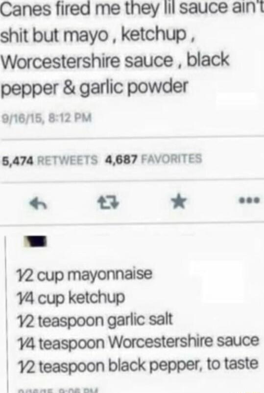 Canes fired me they lil sauce aint shit but mayo ketchup Worcestershire sauce black pepper garlic powder 9N1615 812 PM 5474 RETWEETS 4687 FAVORITES Ex Y e Y2 cup mayonnaise 4 cup ketchup 2 teaspoon garlic salt 4 teaspoon Worcestershire sauce 92 teaspoon black pepper to taste Sdanae R wd
