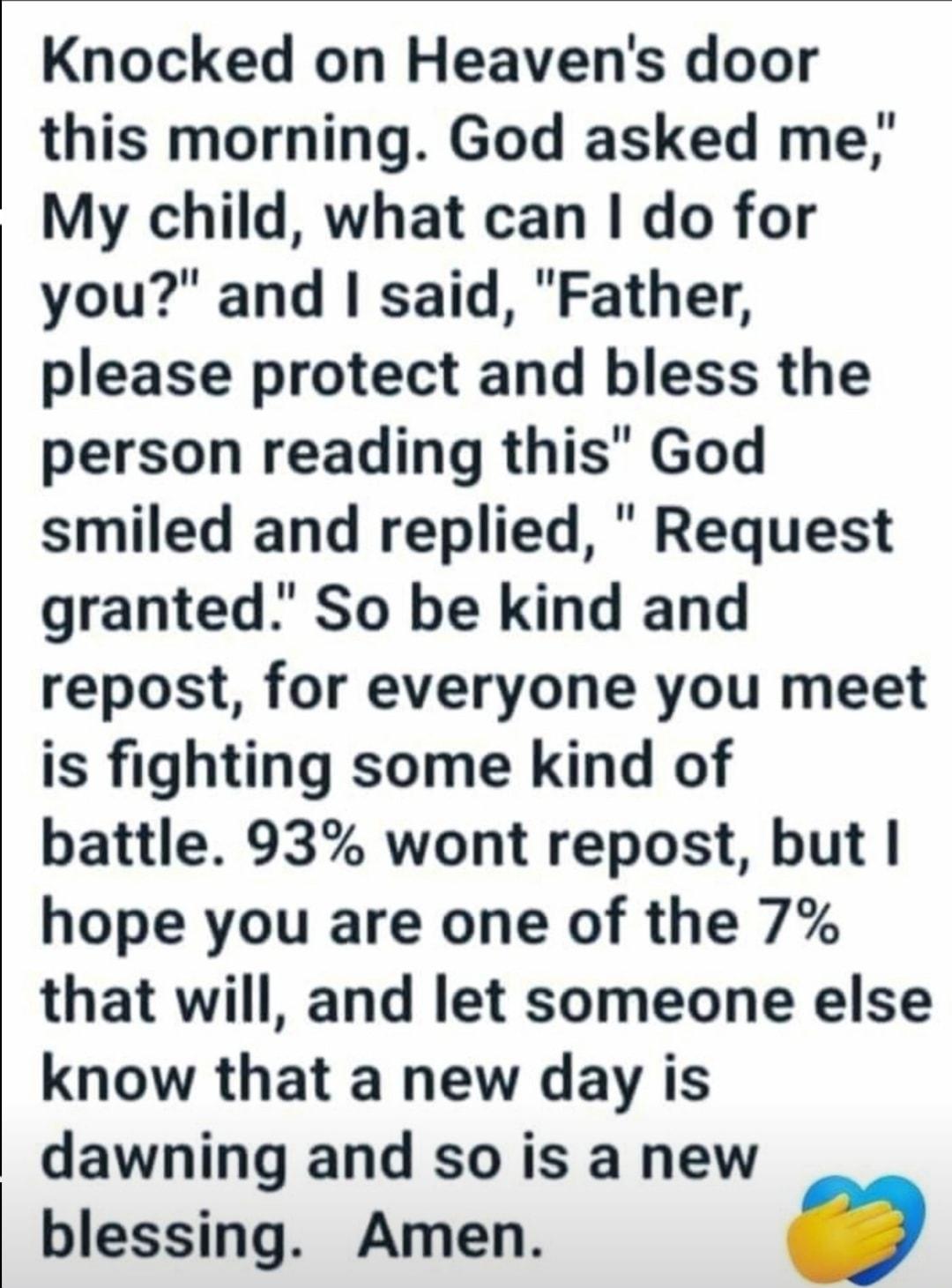 Knocked on Heavens door this morning God asked me My child what can do for you and said Father please protect and bless the person reading this God smiled and replied Request granted So be kind and repost for everyone you meet is fighting some kind of battle 93 wont repost but hope you are one of the 7 that will and let someone else know that a new day is dawning and so is a new blessing Amen