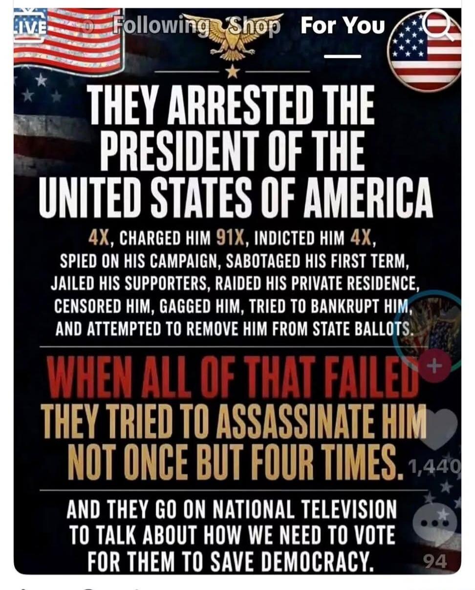 They arrested the President of the United States of America. 4x, charged him 91x, indicted him 4x, spied on his campaign, sabotaged his first term, jailed his supporters, raided his private residence, censored him, gagged him, tried to bankrupt him, and attempted to remove him from state ballots. When all of that failed, they tried to assassinate h