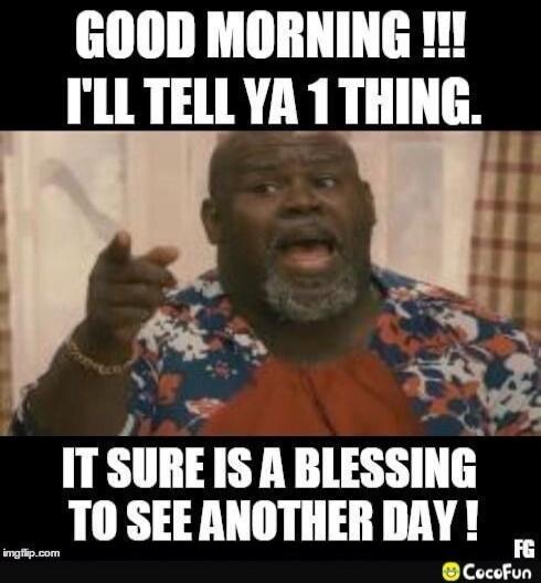 GOOD MORNING !!! I'LL TELL YA 1 THING. IT SURE IS A BLESSING TO SEE ANOTHER DAY !