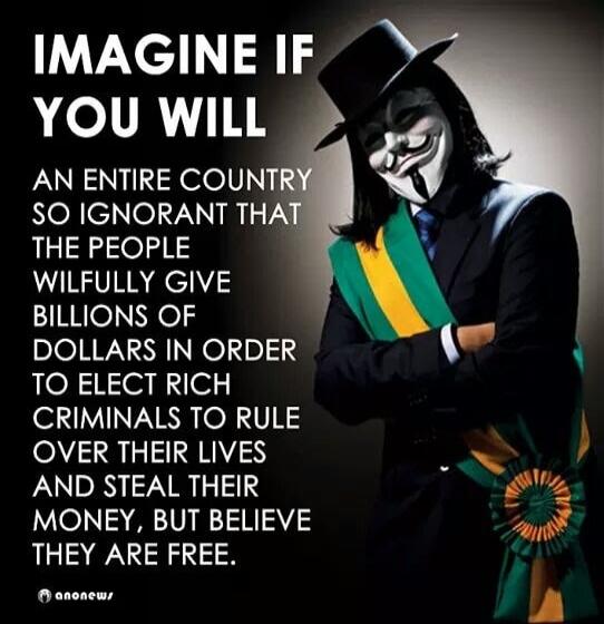 IMAGINE IF YOU WILL AN ENTIRE COUNTRY SO IGNORANT THAT THE PEOPLE WILFULLY GIVE BILLIONS OF DOLLARS IN ORDER TO ELECT RICH CRIMINALS TO RULE OVER THEIR LIVES AND STEAL THEIR MONEY, BUT BELIEVE THEY ARE FREE. anonews
