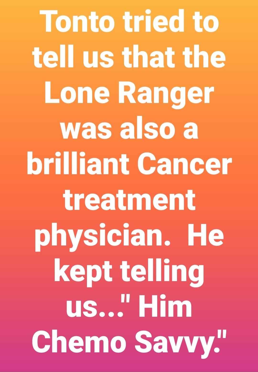 Tonto tried to tell us that the Lone Ranger was also a brilliant Cancer treatment physician. He kept telling us... 