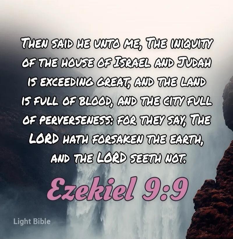 THEN SAID HE UNTO ME, THE INIQUITY OF THE HOUSE OF ISRAEL AND JUDAH IS EXCEEDING GREAT, AND THE LAND IS FULL OF BLOOD, AND THE CITY FULL OF PERVERSENESS: FOR THEY SAY, THE LORD HATH FORSAKEN THE EARTH, AND THE LORD SEETH NOT. Ezekiel 9:9 Light Bible