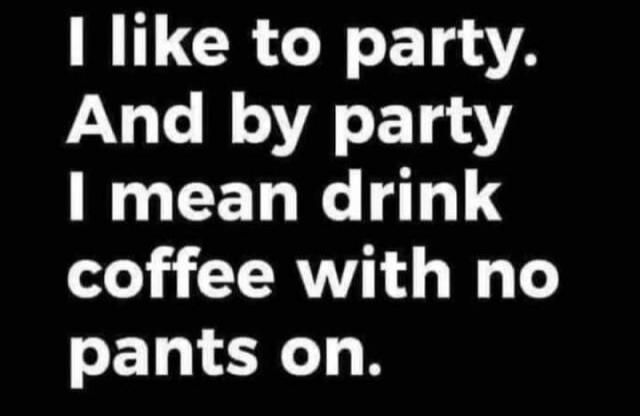 I like to party. And by party I mean drink coffee with no pants on.