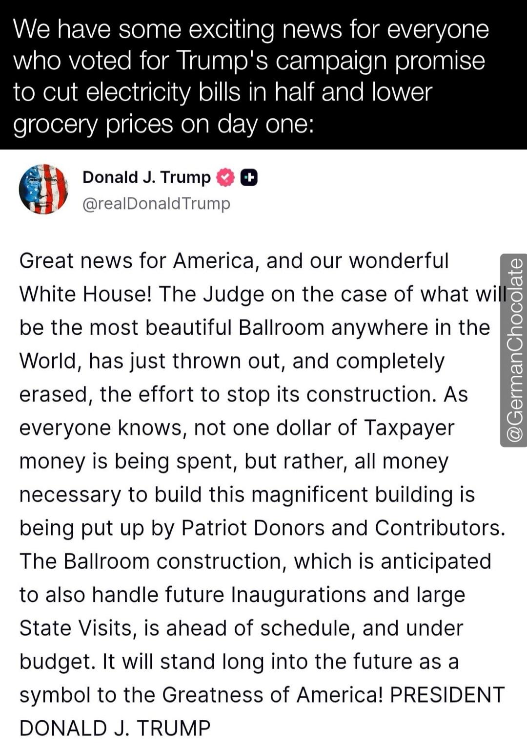 We have some exciting news for everyone who voted for Trump's campaign promise to cut electricity bills in half and lower grocery prices on day one:

Donald J. Trump @realDonaldTrump Great news for America, and our wonderful White House! The Judge on the case of what will be the most beautiful Ballroom anywhere in the World, has just thrown out, an