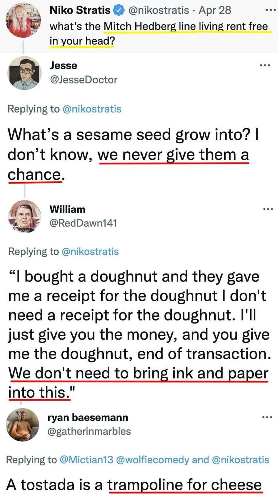 Niko Stratis nikostratis Apr 28 whats the Mitch Hedberg line living rent free in your head Jesse BN GesseDoctor Replying to nikostratis Whats a sesame seed grow into dont know we never give them a chance AL William RedDawnt141 Replying to nikostratis l bought a doughnut and they gave me a receipt for the doughnut dont need a receipt for the doughnut Ill just give you the money and you give me the 