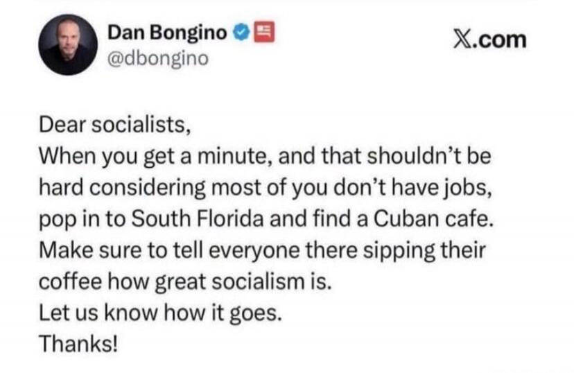 Dan Bongino @dbongino X.com Dear socialists, When you get a minute, and that shouldn't be hard considering most of you don't have jobs, pop in to South Florida and find a Cuban cafe. Make sure to tell everyone there sipping their coffee how great socialism is. Let us know how it goes. Thanks!