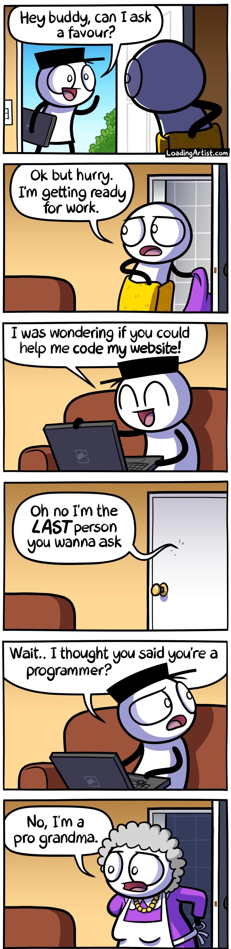 Hey buddy can Task a favour Ok but hurry Im getting ready for work T was wondering if you could help me code my website Oh no Im the LAST person you wanna ask Wait T thought you said youre a program mer No Ima pro grandma LoadmgArhst com Bonus panels on Patreon