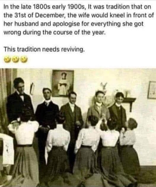 In the late 1800s early 1900s It was tradition that on the 31st of December the wife would kneel in front of her husband and apologise for everything she got wrong during the course of the year This tradition needs reviving