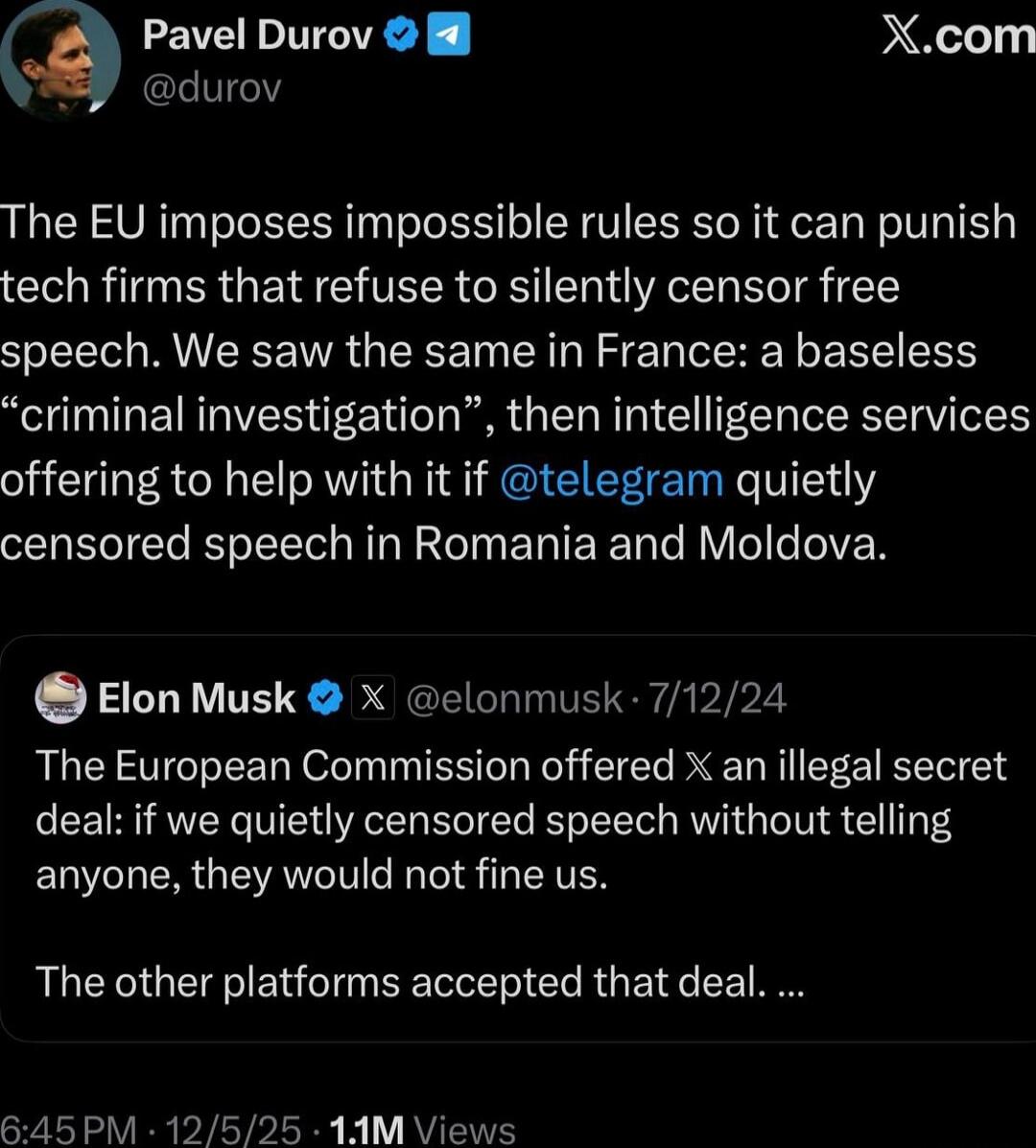 Pavel Durov @durov\nThe EU imposes impossible rules so it can punish tech firms that refuse to silently censor free speech. We saw the same in France: a baseless 'criminal investigation', then intelligence services offering to help with it if @telegram quietly censored speech in Romania and Moldova.\n\nElon Musk @elonmusk · 7/12/24\nThe European Co