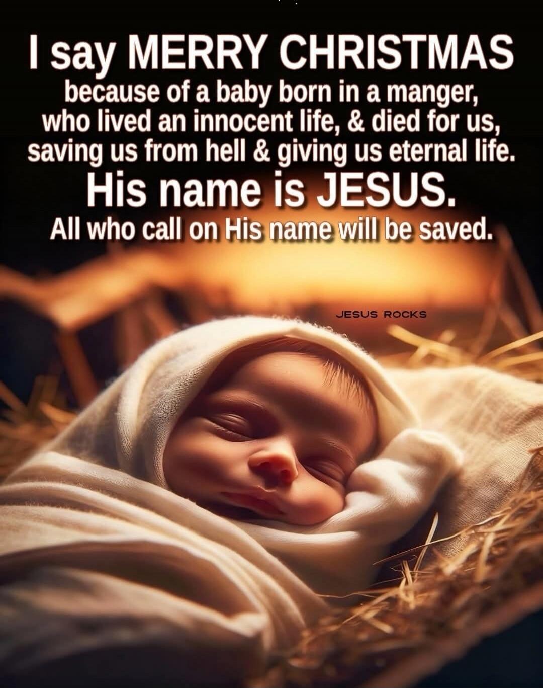 I say MERRY CHRISTMAS because of a baby born in a manger, who lived an innocent life, & died for us, saving us from hell & giving us eternal life. His name is JESUS. All who call on His name will be saved.