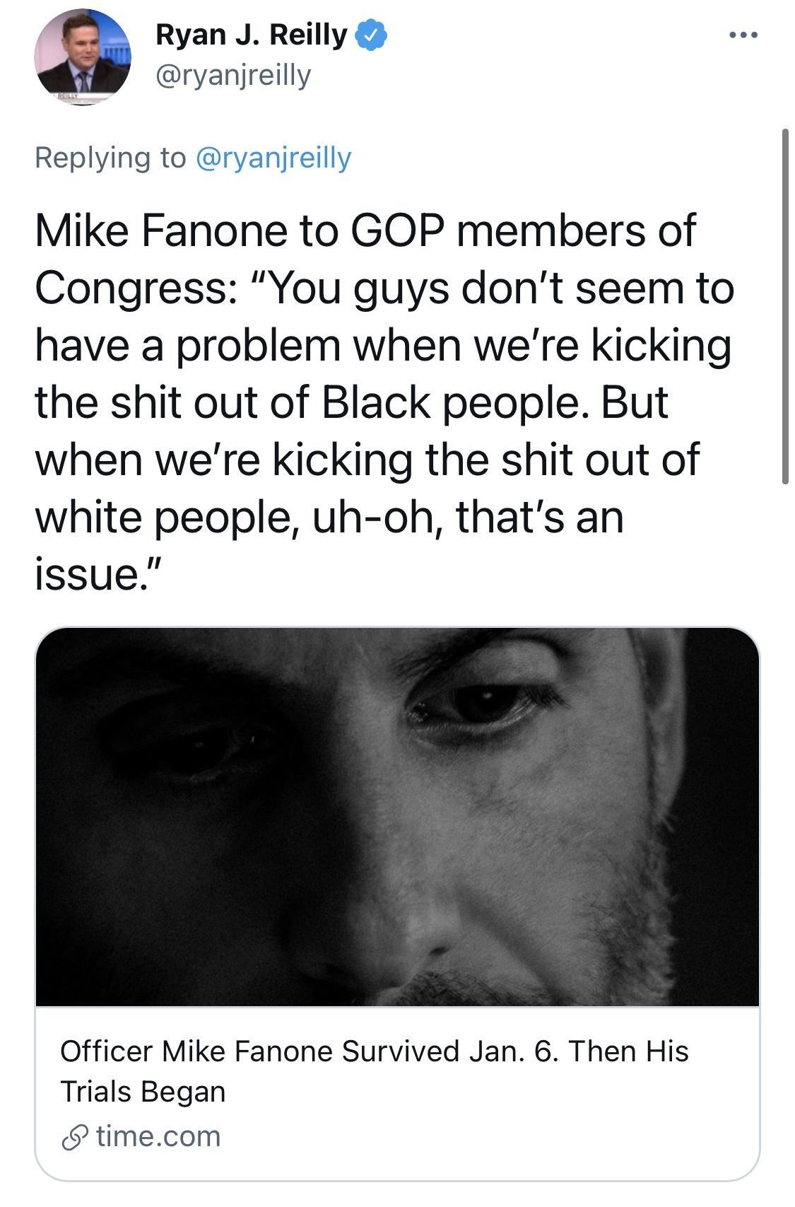 Ryan J Reilly ryanjreilly Replying to Mike Fanone to GOP members of Congress You guys dont seem to have a problem when were kicking the shit out of Black people But when were kicking the shit out of white people uh oh thats an issue Officer Mike Fanone Survived Jan 6 Then His Trials Began timecom