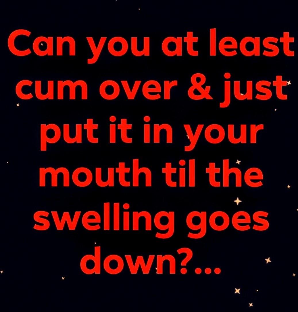 Can you at least cum over just put it in your mouth til the swelling goes down