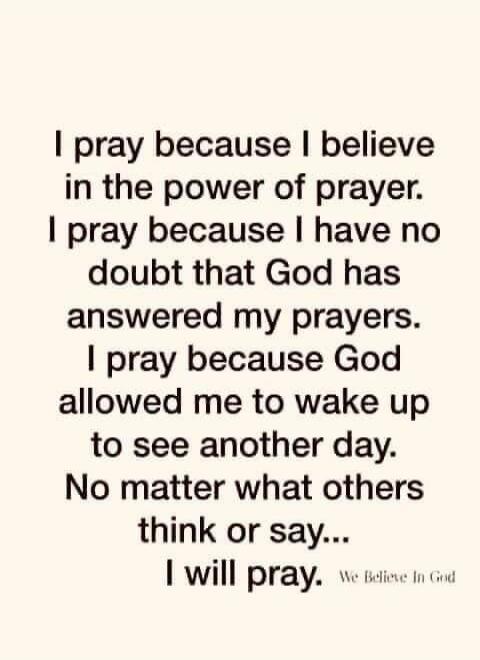 I pray because I believe in the power of prayer. I pray because I have no doubt that God has answered my prayers. I pray because God allowed me to wake up to see another day. No matter what others think or say... I will pray. We Believe In God
