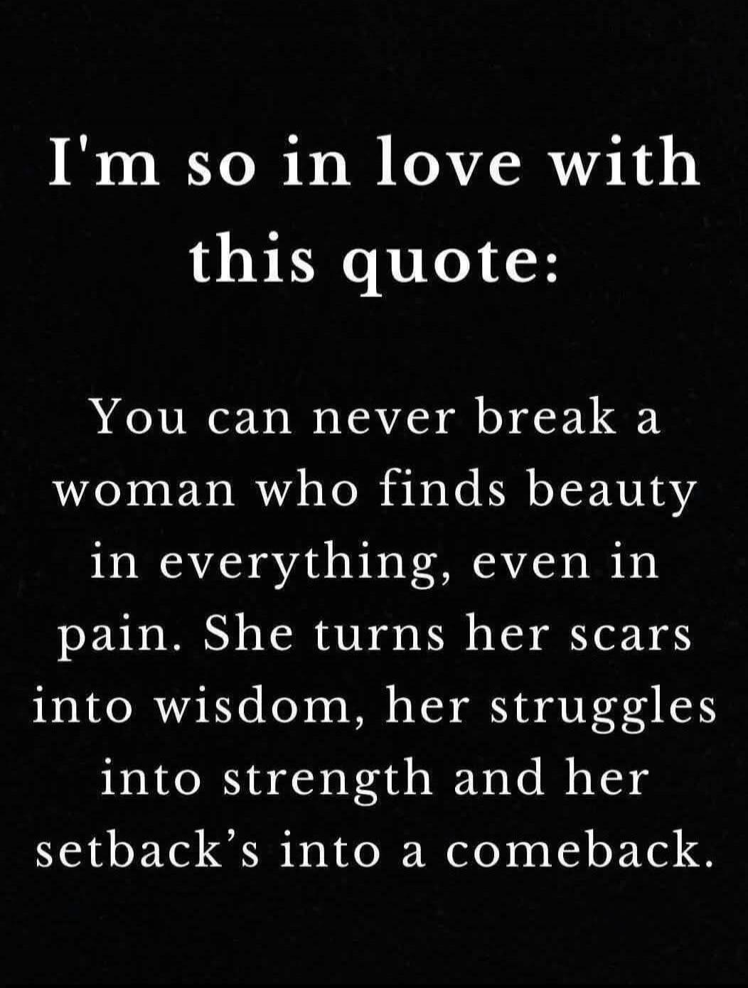 I'm so in love with this quote:

You can never break a woman who finds beauty in everything, even in pain. She turns her scars into wisdom, her struggles into strength and her setback’s into a comeback.