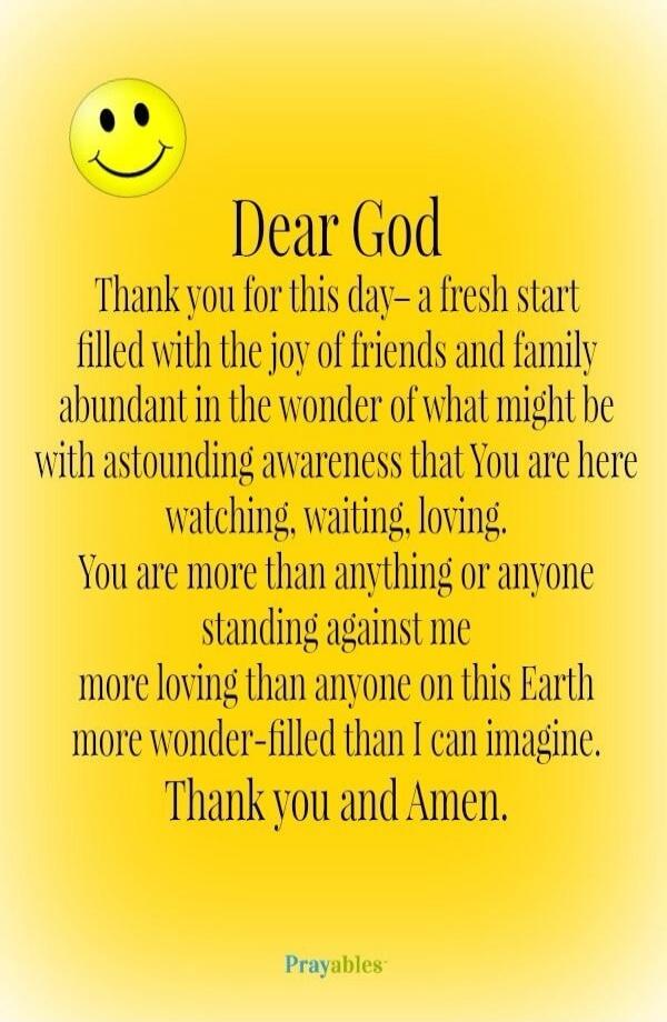 Dear God, Thank you for this day - a fresh start filled with the joy of friends and family, abundant in the wonder of what might be, with astounding awareness that You are here watching, waiting, loving. You are more than anything or anyone standing against me, more loving than anyone on this Earth, more wonder-filled than I can imagine. Thank you 