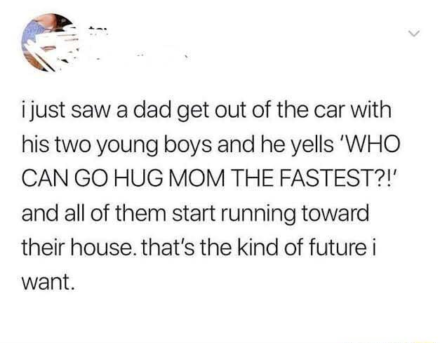 N ijust saw a dad get out of the car with his two young boys and he yells WHO CAN GO HUG MOM THE FASTEST and all of them start running toward their house thats the kind of future i want