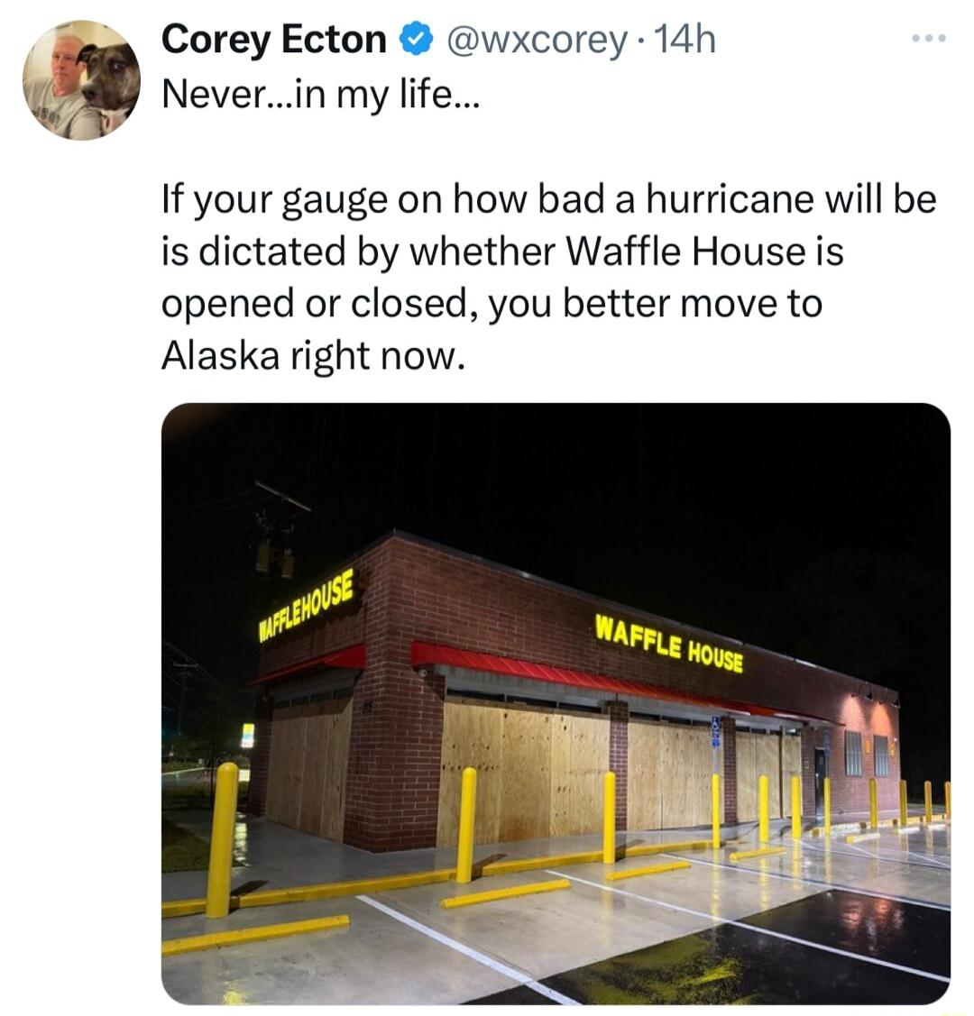 Corey Ecton Neverin my life wxcorey 14h If your gauge on how bad a hurricane will be is dictated by whether Waffle House is opened or closed you better move to Alaska right now