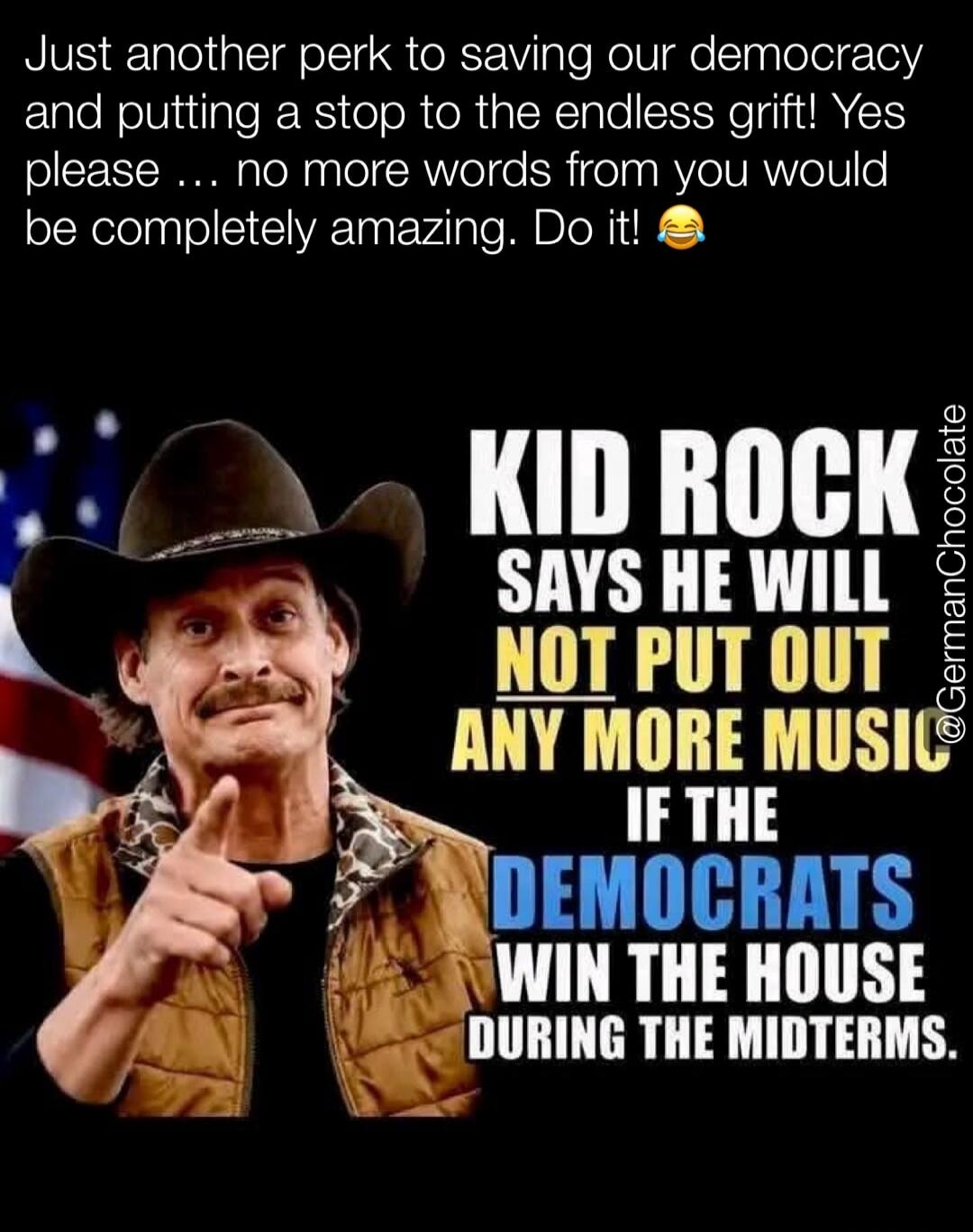 Just another perk to saving our democracy and putting a stop to the endless grift! Yes please ... no more words from you would be completely amazing. Do it! 😂 KID ROCK SAYS HE WILL NOT PUT OUT ANY MORE MUSIC IF THE DEMOCRATS WIN THE HOUSE DURING THE MIDTERMS.