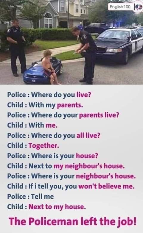 Police Where do you live Child With my parents Police Where do your parents live Child With me Police Where do you all live Child Together Police Where is your house Child Next to my neighbours house Police Where is your neighbours house Child If i tell you you wont believe me Police Tell me Child Next to my house The Policeman left the job