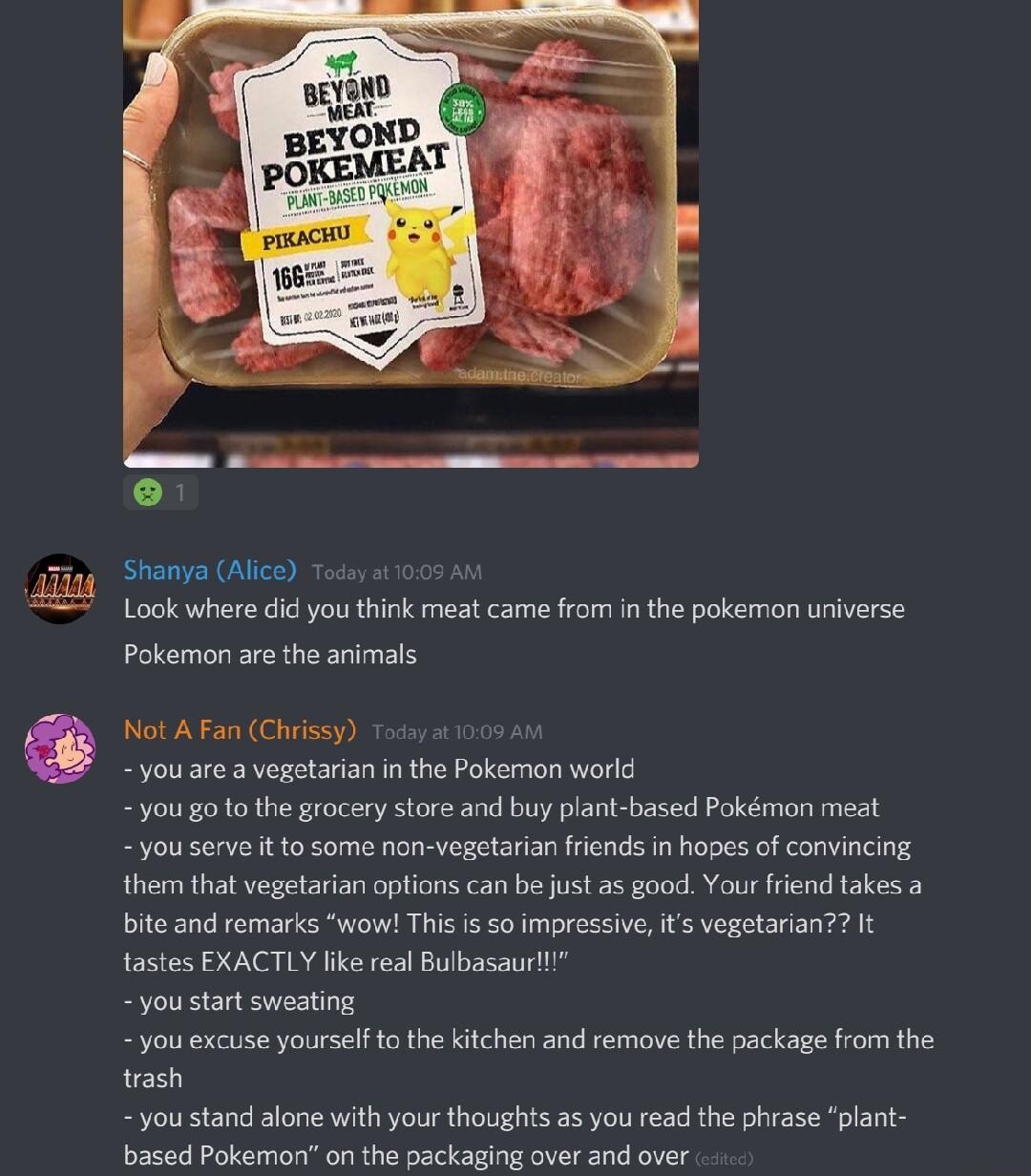 Shanya Alice Look where did you think meat came from in the pokemon universe Pokemon are the animals Not A Fan Chrissy youare a vegetarian in the Pokemon worlg you go to the grocery store and buy plant based Pokmon meat you serve it to some non vegetarian friends in hopes of convincing them that vegetarian options can be just as good Your friend takes a bite and remarks wow This is so impressive i