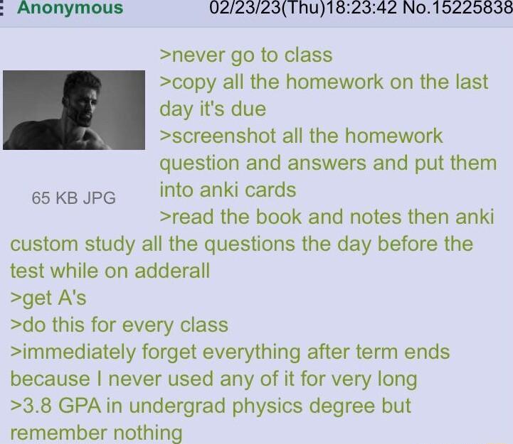 0223231hu182342 N015225838 never go to class copy all the homework on the last day its due screenshot all the homework question and answers and put them 65 KB JPG into anki cards read the book and notes then anki custom study all the questions the day before the test while on adderall get As do this for every class immediately forget everything after term ends because never used any of it for very
