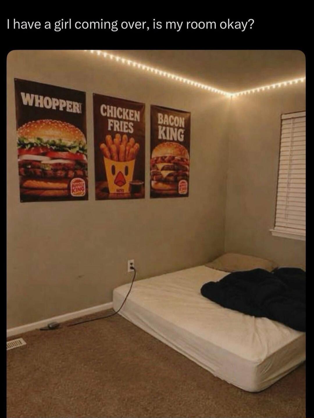 I have a girl coming over, is my room okay? WHOOPER CHICKEN FRIES BACON KING