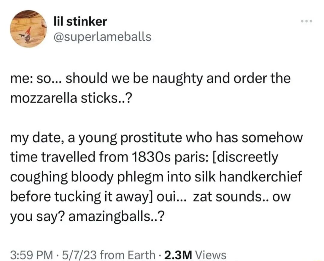 il stinker superlameballs me so should we be naughty and order the mozzarella sticks my date a young prostitute who has somehow time travelled from 1830s paris discreetly coughing bloody phlegm into silk handkerchief before tucking it away oui zat soundsow you say amazingballs 359 PM 5723 from Earth 23M Views